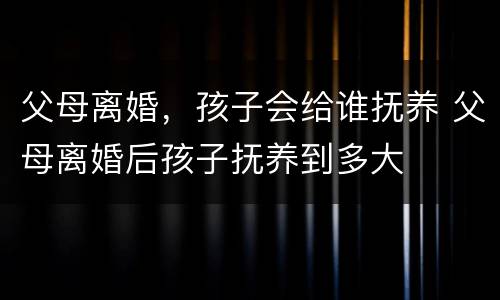 父母离婚，孩子会给谁抚养 父母离婚后孩子抚养到多大