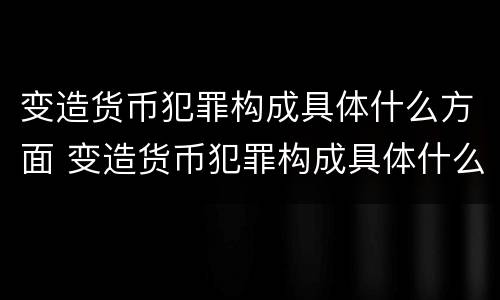 变造货币犯罪构成具体什么方面 变造货币犯罪构成具体什么方面