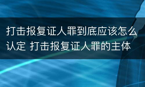打击报复证人罪到底应该怎么认定 打击报复证人罪的主体