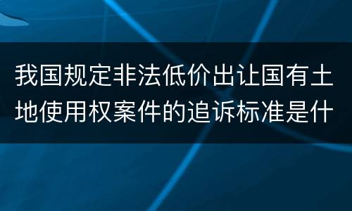 我国规定非法低价出让国有土地使用权案件的追诉标准是什么
