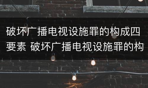 破坏广播电视设施罪的构成四要素 破坏广播电视设施罪的构成四要素是什么