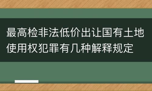 最高检非法低价出让国有土地使用权犯罪有几种解释规定