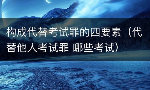 构成代替考试罪的四要素（代替他人考试罪 哪些考试）