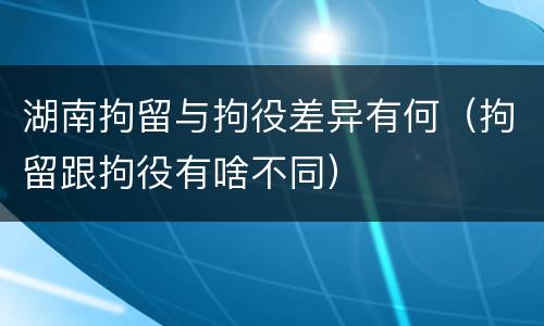 湖南拘留与拘役差异有何（拘留跟拘役有啥不同）