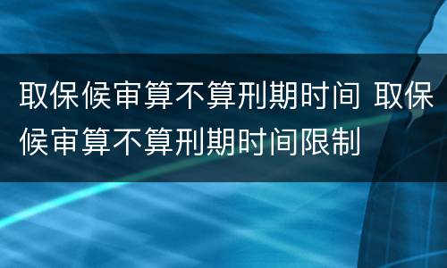 取保候审算不算刑期时间 取保候审算不算刑期时间限制