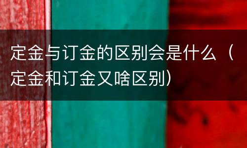 定金与订金的区别会是什么（定金和订金又啥区别）