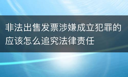 非法出售发票涉嫌成立犯罪的应该怎么追究法律责任
