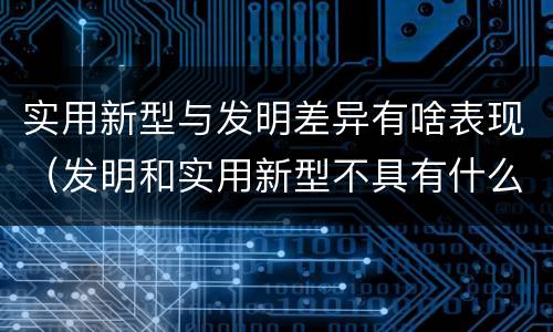 实用新型与发明差异有啥表现（发明和实用新型不具有什么特性）