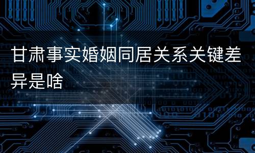 甘肃事实婚姻同居关系关键差异是啥