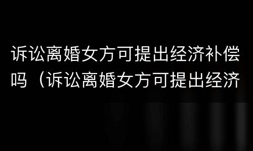 诉讼离婚女方可提出经济补偿吗（诉讼离婚女方可提出经济补偿吗怎么办）