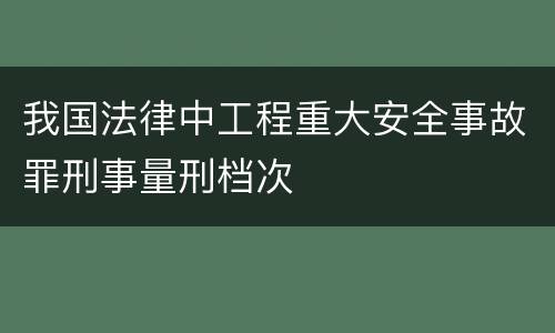 我国法律中工程重大安全事故罪刑事量刑档次