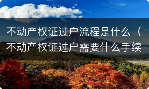 不动产权证过户流程是什么（不动产权证过户需要什么手续）