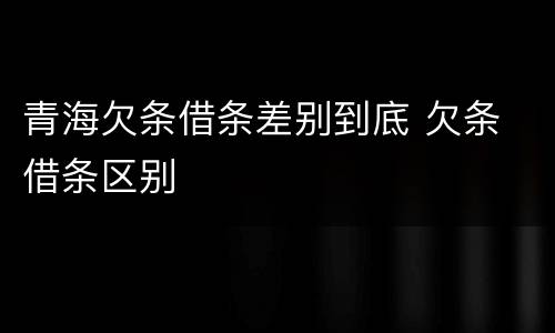 青海欠条借条差别到底 欠条 借条区别