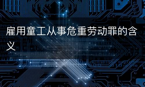 雇用童工从事危重劳动罪的含义