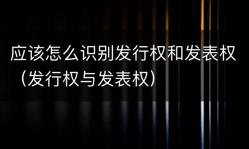 应该怎么识别发行权和发表权（发行权与发表权）