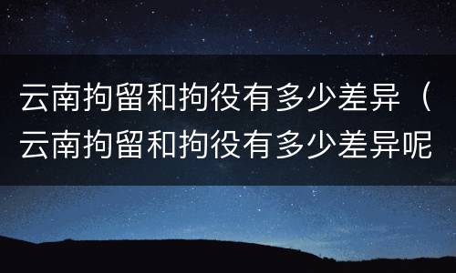 云南拘留和拘役有多少差异（云南拘留和拘役有多少差异呢）