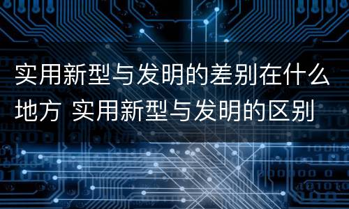实用新型与发明的差别在什么地方 实用新型与发明的区别