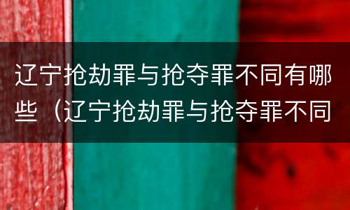 辽宁抢劫罪与抢夺罪不同有哪些（辽宁抢劫罪与抢夺罪不同有哪些案件）