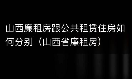 山西廉租房跟公共租赁住房如何分别（山西省廉租房）