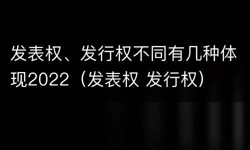 发表权、发行权不同有几种体现2022（发表权 发行权）