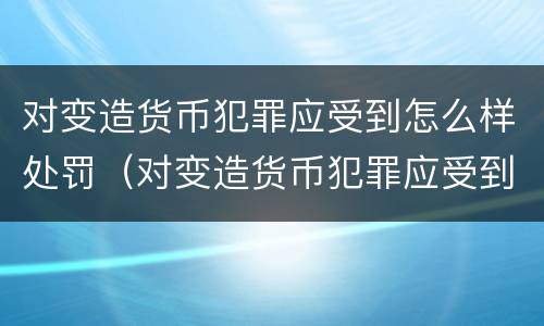 对变造货币犯罪应受到怎么样处罚（对变造货币犯罪应受到怎么样处罚和处罚）