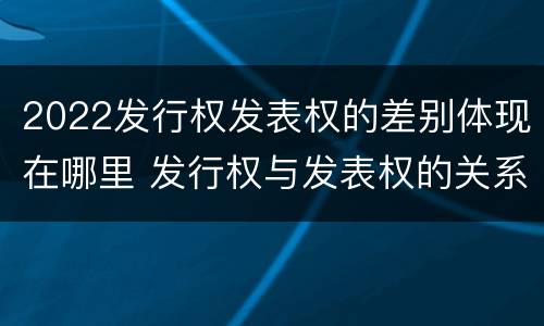 2022发行权发表权的差别体现在哪里 发行权与发表权的关系