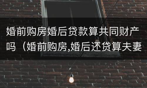 婚前购房婚后贷款算共同财产吗（婚前购房,婚后还贷算夫妻共同财产吗）