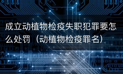 成立动植物检疫失职犯罪要怎么处罚（动植物检疫罪名）