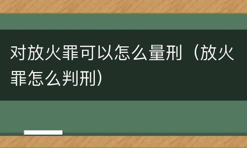 对放火罪可以怎么量刑（放火罪怎么判刑）