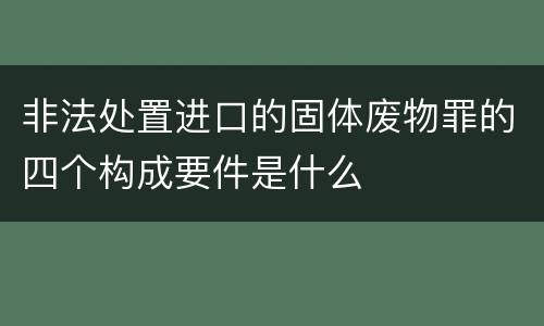 非法处置进口的固体废物罪的四个构成要件是什么