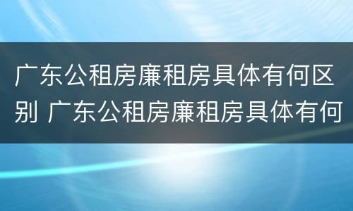 广东公租房廉租房具体有何区别 广东公租房廉租房具体有何区别呢