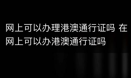 网上可以办理港澳通行证吗 在网上可以办港澳通行证吗