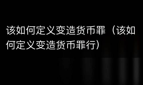 该如何定义变造货币罪（该如何定义变造货币罪行）