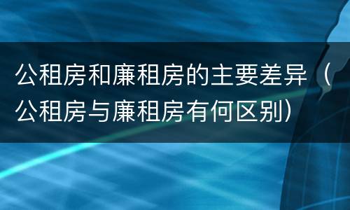 公租房和廉租房的主要差异（公租房与廉租房有何区别）