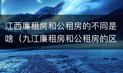 江西廉租房和公租房的不同是啥（九江廉租房和公租房的区别）