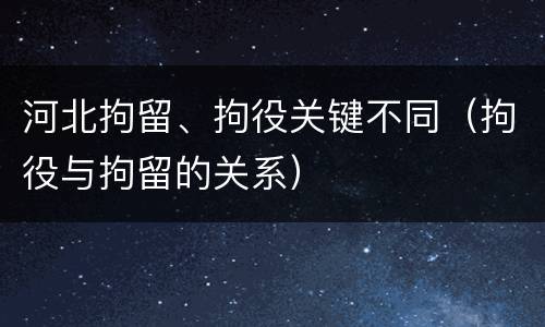 河北拘留、拘役关键不同（拘役与拘留的关系）