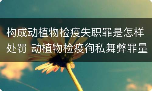 构成动植物检疫失职罪是怎样处罚 动植物检疫徇私舞弊罪量刑