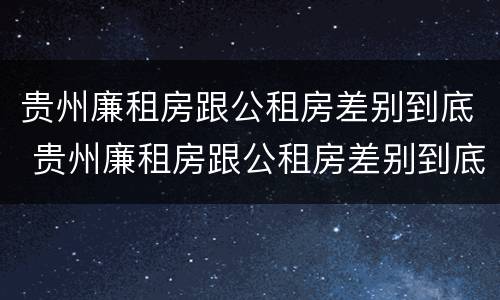 贵州廉租房跟公租房差别到底 贵州廉租房跟公租房差别到底有多大