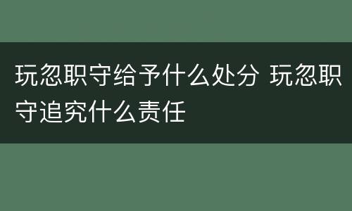 玩忽职守给予什么处分 玩忽职守追究什么责任