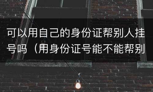 可以用自己的身份证帮别人挂号吗（用身份证号能不能帮别人挂号）