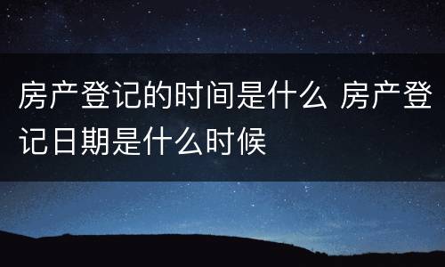 房产登记的时间是什么 房产登记日期是什么时候