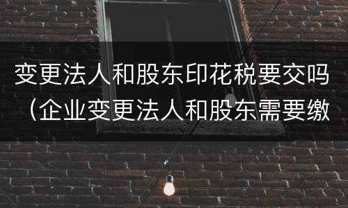 变更法人和股东印花税要交吗（企业变更法人和股东需要缴纳印花税吗）