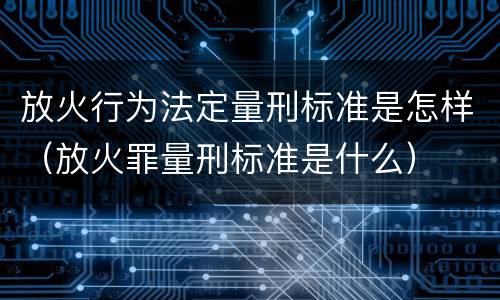 放火行为法定量刑标准是怎样（放火罪量刑标准是什么）
