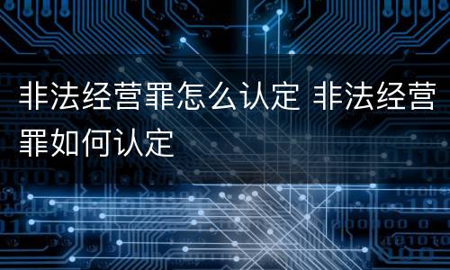 非法经营罪怎么认定 非法经营罪如何认定