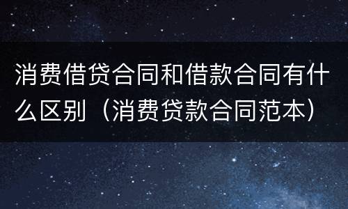 消费借贷合同和借款合同有什么区别（消费贷款合同范本）