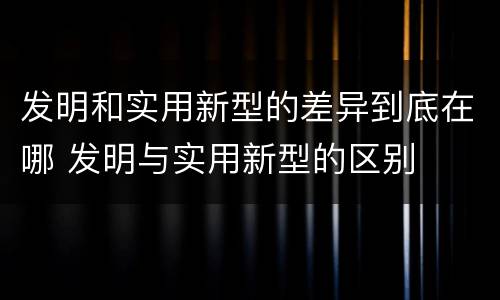 发明和实用新型的差异到底在哪 发明与实用新型的区别