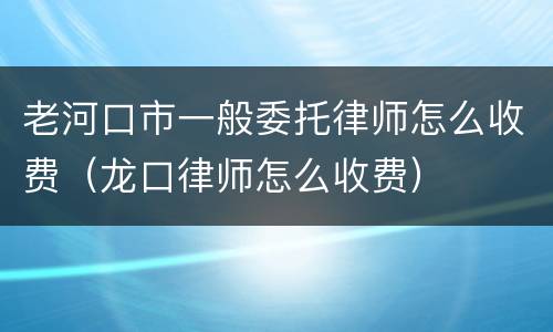 老河口市一般委托律师怎么收费（龙口律师怎么收费）