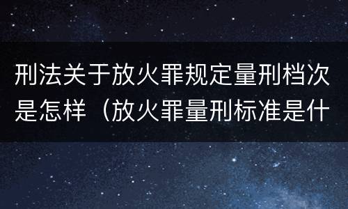 刑法关于放火罪规定量刑档次是怎样（放火罪量刑标准是什么）