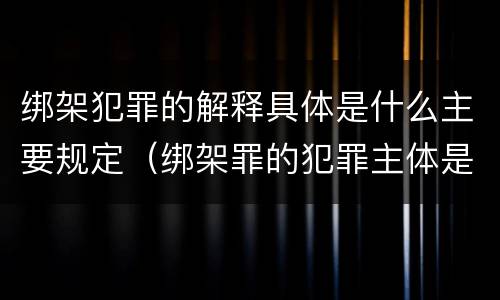 绑架犯罪的解释具体是什么主要规定（绑架罪的犯罪主体是(）