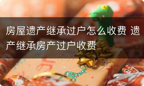 房屋遗产继承过户怎么收费 遗产继承房产过户收费